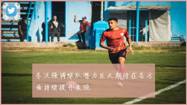 齐沃强调球队潜力巨大期待在各方面持续提升表现