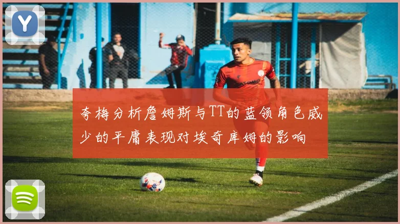 夸梅分析詹姆斯与TT的蓝领角色威少的平庸表现对埃奇库姆的影响