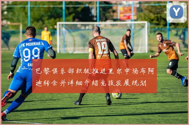巴黎俱乐部积极推进里尔中场布阿迪转会并详细介绍竞技发展规划